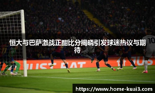 恒大与巴萨激战正酣比分揭晓引发球迷热议与期待
