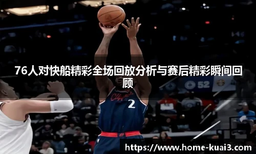 76人对快船精彩全场回放分析与赛后精彩瞬间回顾